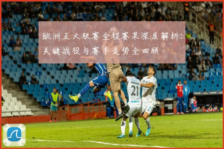 欧洲五大联赛全程赛果深度解析:关键战役与赛季走势全回顾
