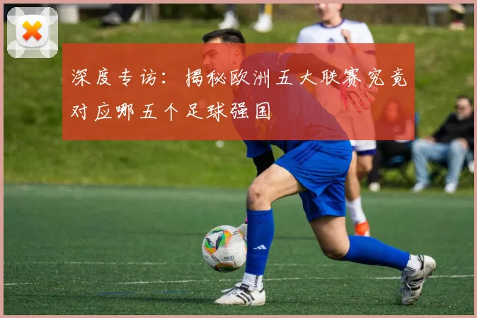 深度专访：揭秘欧洲五大联赛究竟对应哪五个足球强国