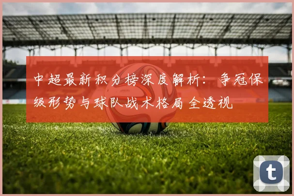 中超最新积分榜深度解析：争冠保级形势与球队战术格局全透视