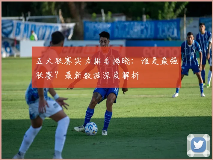 五大联赛实力排名揭晓:谁是最强联赛?最新数据深度解析