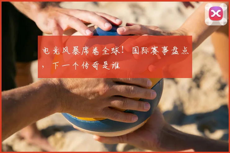 电竞风暴席卷全球！国际赛事盘点，下一个传奇是谁