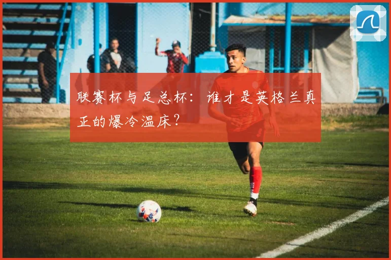 联赛杯与足总杯：谁才是英格兰真正的爆冷温床？