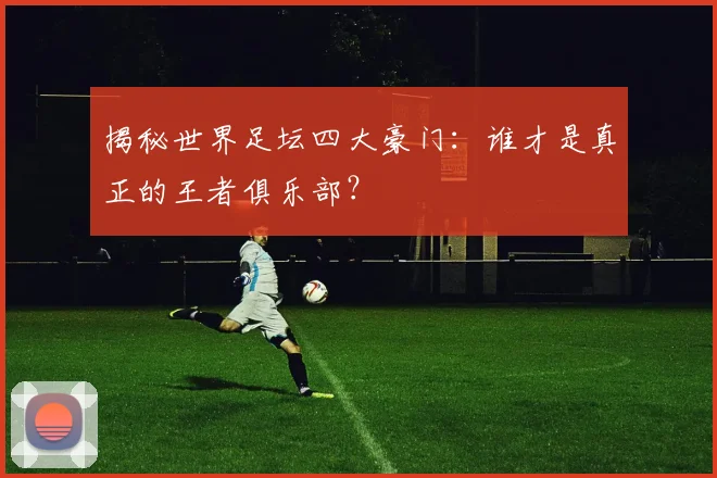 揭秘世界足坛四大豪门：谁才是真正的王者俱乐部？